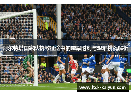 阿尔特塔国家队执教征途中的荣耀时刻与艰难挑战解析