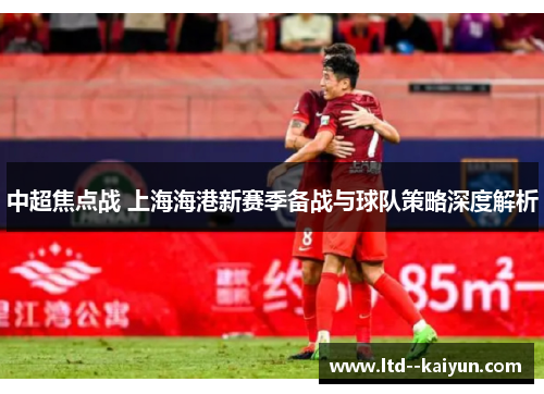 中超焦点战 上海海港新赛季备战与球队策略深度解析