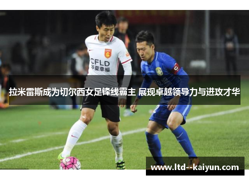 拉米雷斯成为切尔西女足锋线霸主 展现卓越领导力与进攻才华