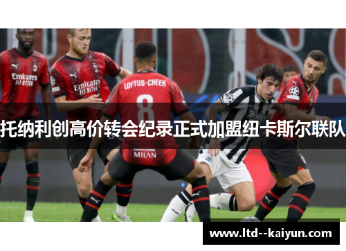 托纳利创高价转会纪录正式加盟纽卡斯尔联队 托纳利创高价转会纪录正式加盟纽卡斯尔联队