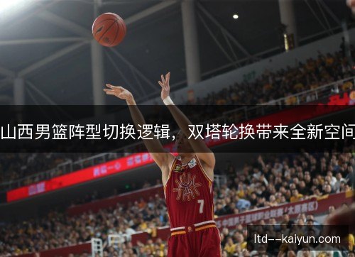 山西男篮阵型切换逻辑，双塔轮换带来全新空间